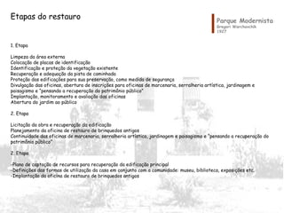 Parque Modernista
Gregori Warchavchik
1927
Etapas do restauro
1. Etapa
Limpeza da área externa
Colocação de placas de identificação
Identificação e proteção da vegetação existente
Recuperação e adequação da pista de caminhada
Proteção das edificações para sua preservação, como medida de segurança
Divulgação das oficinas, abertura de inscrições para oficinas de marcenaria, serralheria artística, jardinagem e
paisagismo e “pensando a recuperação do patrimônio público”
Implantação, monitoramento e avaliação das oficinas
Abertura do jardim ao público
2. Etapa
Licitação da obra e recuperação da edificação
Planejamento da oficina de restauro de brinquedos antigos
Continuidade das oficinas de marcenaria, serralheria artística, jardinagem e paisagismo e “pensando a recuperação do
patrimônio público”
2. Etapa
-Plano de captação de recursos para recuperação da edificação principal
-Definições das formas de utilização da casa em conjunto com a comunidade: museu, biblioteca, exposições etc.
-Implantação da oficina de restauro de brinquedos antigos
 
