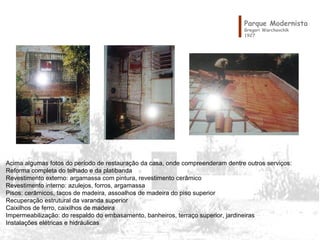 Parque Modernista
Gregori Warchavchik
1927
Acima algumas fotos do período de restauração da casa, onde compreenderam dentre outros serviços:
Reforma completa do telhado e da platibanda
Revestimento externo: argamassa com pintura, revestimento cerâmico
Revestimento interno: azulejos, forros, argamassa 
Pisos: cerâmicos, tacos de madeira, assoalhos de madeira do piso superior
Recuperação estrutural da varanda superior
Caixilhos de ferro, caixilhos de madeira
Impermeabilização: do respaldo do embasamento, banheiros, terraço superior, jardineiras
Instalações elétricas e hidráulicas 
 