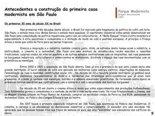 Antecedentes a construção da primeira casa
modernista em São Paulo
Os primeiros 30 anos do século XX no Brasil
Nas primeiras três décadas deste século, o Brasil foi marcado pela hegemonia da política do café com leite.
São Paulo, o estado mais rico; Minas Gerais o estado mais populoso. O capitalismo industrial vinha sendo desenvolvido em
São Paulo pela consolidação da política republicana junto com os cafeicultores. A "Belle Époque" trazia à elite brasileira e
especialmente à elite paulistana o consumismo e a imitação do modo de vida e padrões europeus. A princípio a França
ditava a moda que vinha de Paris para as terras tropicais.
Crescia a imigração e a indústria também crescia junto. Aliás, as estrelas deste tempo eram a indústria, a
eletricidade, o cimento e o automóvel. São Paulo era uma mistura de arranha-céus recém nascidos e casarões
tradicionais; caipiras vindos do interior paulista e de outros estados contrastavam com os imigrantes; nas ruas passavam
os burgueses industriais, cafeicultores e comerciantes se misturando, dividindo o espaço das ruas movimentadas com os
proletários ou mendigos.
Entre 1900 e 1920 a população de São Paulo dobrou. Isso já era o prenúncio do que esta cidade seria uma
grande metrópole. O lucro advindo do café era aplicado em melhorias como energia elétrica, importações de máquinas,
remodelação de ruas e avenidas, construções novas, etc... Na década de 20 a recente grande metrópole já ganhava seus
contrastes, elementos representantes da miséria e herdeiros das diferenças sócio-econômicas que já eram bem
presentes. A cidade já contava com mendigos, ladrões e o número assustador prostitutas. Se formavam nesta época os
primeiros bairros operários que contrastavam com a calmaria e com a serenidade dos bairros burgueses.
Da década de 20 em diante o cinema ditava a moda que vinha especialmente das produções hollywodianas.
Isso fatalmente gerava o consumismo e a vontade de imitar a vida norte-americana. Os ricos freqüentavam o cinema, iam
ao Mappin Stores, situado na Praça Ramos de Azevedo, comprar as novidades vindas de Paris ou dos EUA, passeavam no
Automóvel Clube, no Palácio dos Campos Elíseos e iam ao teatro.
Em 1917 houve a primeira exposição industrial em São Paulo, que aconteceu no Palácio das Indústrias. O
cimento, a cerveja e os elevadores se destacavam industrial e comercialmente. O elevador era uma novidade tão
apreciada que as pessoas faziam filas nos finais de semana só para dar uma "subidinha" nos elevadores dos edifícios da
época.
Parque Modernista
Gregori Warchavchik
1927
9
 