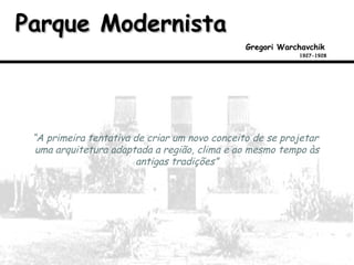 Parque ModernistaParque Modernista
Gregori Warchavchik
1927-1928
“A primeira tentativa de criar um novo conceito de se projetar
uma arquitetura adaptada a região, clima e ao mesmo tempo às
antigas tradições”
 