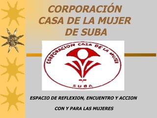 CORPORACIÓN  CASA DE LA MUJER  DE SUBA ESPACIO DE REFLEXION, ENCUENTRO Y ACCION  CON Y PARA LAS MUJERES 