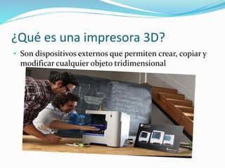 ¿Qué es una impresora 3D?
• Son dispositivos externos que permiten crear, copiar y
modificar cualquier objeto tridimensional
 
