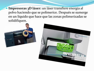  Impresoras 3D láser: un láser transfiere energía al
polvo haciendo que se polimerice. Después se sumerge
en un líquido que hace que las zonas polimerizadas se
solidifiquen.
 