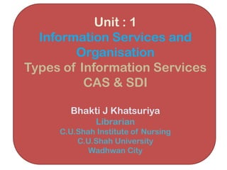 Unit : 1
Information Services and
Organisation
Types of Information Services
CAS & SDI
Bhakti J Khatsuriya
Librarian
C.U.Shah Institute of Nursing
C.U.Shah University
Wadhwan City
 