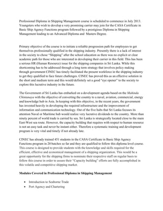 Professional Diploma in Shipping Management course is scheduled to commence in July 2013.
Youngsters who wish to develop a very promising carrier may join for the CASA Certificate in
Basic Ship Agency Functions program followed by a prestigious Diploma in Shipping
Management leading to an Advanced Diploma and Masters Degree.
Primary objective of the course is to initiate a reliable progression path for employees to get
themselves professionally qualified in the shipping industry. Presently there is a lack of interest
in the society to chose “Shipping” after the school education as there was no explicit or clear
academic path for those who are interested in developing their carrier in this field. This has been
a serious HR (Human Resource) issue for the shipping companies in Sri Lanka. While this
shortcoming has to be addressed through a long term strategy that involves policy making
through government CINEC has timely facilitated the present workforce in the shipping industry
to get they qualified to face future challenges. CINEC has proved this as an effective solution in
the short and medium term and this would definitely set a good “eye opener” to the society to
explore this lucrative industry in the future.
The Government of Sri Lanka has embarked on a development agenda based on the Mahinda
Chintanaya with the objective of converting the country to a naval, aviation, commercial, energy
and knowledge hub in Asia. In keeping with this objective, in the recent years, the government
has invested heavily in developing the required infrastructure and the improvement of
information and communication technology. Out of the five hubs that Sri Lanka focuses its
attention Naval or Maritime hub would realize very lucrative dividends to the country. More than
ninety percent of world trade is carried by sea. Sri Lanka is strategically located close to the main
East-West sea route. However, the capacity building that requires with respect to human resource
is not an easy task and never be instant either. Therefore a systematic training and development
program is very vital and timely if not already late.
CINEC has already trained 451 students in the CASA Certificate in Basic Ship Agency
Functions program in 20 batches so far and they are qualified to follow this diploma level course.
This course is designed to provide students with the knowledge and skills required for the
efficient, effective and economical management of a shipping organization. This would be a
great opportunity for the shipping firms to nominate their respective staff on regular basis to
follow this course in order to assure their “Capacity building” efforts are fully accomplished in
this volatile and competitive shipping market.
Modules Covered in Professional Diploma in Shipping Management
• Introduction to Seaborne Trade
• Port Agency and Chartering
 