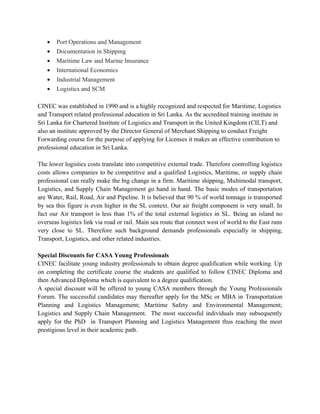 • Port Operations and Management
• Documentation in Shipping
• Maritime Law and Marine Insurance
• International Economics
• Industrial Management
• Logistics and SCM
CINEC was established in 1990 and is a highly recognized and respected for Maritime, Logistics
and Transport related professional education in Sri Lanka. As the accredited training institute in
Sri Lanka for Chartered Institute of Logistics and Transport in the United Kingdom (CILT) and
also an institute approved by the Director General of Merchant Shipping to conduct Freight
Forwarding course for the purpose of applying for Licenses it makes an effective contribution to
professional education in Sri Lanka.
The lower logistics costs translate into competitive external trade. Therefore controlling logistics
costs allows companies to be competitive and a qualified Logistics, Maritime, or supply chain
professional can really make the big change in a firm. Maritime shipping, Multimodal transport,
Logistics, and Supply Chain Management go hand in hand. The basic modes of transportation
are Water, Rail, Road, Air and Pipeline. It is believed that 90 % of world tonnage is transported
by sea this figure is even higher in the SL context. Our air freight component is very small. In
fact our Air transport is less than 1% of the total external logistics in SL. Being an island no
overseas logistics link via road or rail. Main sea route that connect west of world to the East runs
very close to SL. Therefore such background demands professionals especially in shipping,
Transport, Logistics, and other related industries.
Special Discounts for CASA Young Professionals
CINEC facilitate young industry professionals to obtain degree qualification while working. Up
on completing the certificate course the students are qualified to follow CINEC Diploma and
then Advanced Diploma which is equivalent to a degree qualification.
A special discount will be offered to young CASA members through the Young Professionals
Forum. The successful candidates may thereafter apply for the MSc or MBA in Transportation
Planning and Logistics Management; Maritime Safety and Environmental Management;
Logistics and Supply Chain Management. The most successful individuals may subsequently
apply for the PhD in Transport Planning and Logistics Management thus reaching the most
prestigious level in their academic path.
 