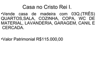 Casa no Centro.
•Vende casa de madeira com 03Q.(TRÊS)
QUARTOS,SALA, COZINHA AMPLA, WC DE
MATERIAL, LAVANDERIA, GARAGEM E
CERCADA.
•Terreno de 450 mts.²
•Situada na Rua Pândia Colégeras, 338.
•Rua da Rede Lar da Rodoviária(sacolão).
•Valor Patrimonial R$130.000,00
 