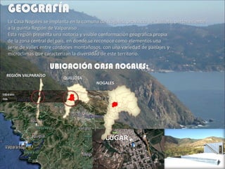 La Casa Nogales se implanta en la comuna de Nogales, provincia de Quillota, perteneciente
a la quinta Región de Valparaiso .
Esta región presenta una notoria y visible conformación geográfica propia
de la zona central del país, en donde se reconoce como elementos una
serie de valles entre cordones montañosos, con una variedad de paisajes y
microclimas que caracterizan la diversidad de este territorio.
REGIÓN VALPARAÍSO
QUILLOTA
NOGALES
 