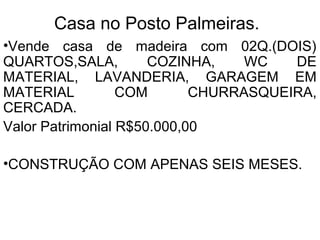 Casa no Posto Palmeiras.
•Vende casa de madeira com 02Q.(DOIS)
QUARTOS,SALA, COZINHA, WC DE
MATERIAL, LAVANDERIA, GARAGEM EM
MATERIAL COM CHURRASQUEIRA,
CERCADA.
Valor Patrimonial R$50.000,00
•CONSTRUÇÃO COM APENAS SEIS MESES.
 