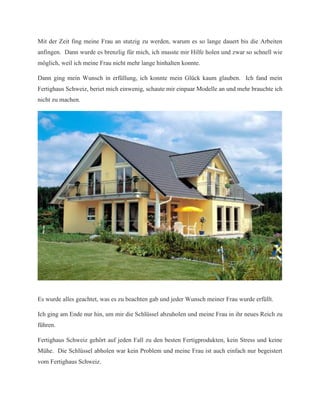 Mit der Zeit fing meine Frau an stutzig zu werden, warum es so lange dauert bis die Arbeiten
anfingen. Dann wurde es brenzlig für mich, ich musste mir Hilfe holen und zwar so schnell wie
möglich, weil ich meine Frau nicht mehr lange hinhalten konnte.
Dann ging mein Wunsch in erfüllung, ich konnte mein Glück kaum glauben. Ich fand mein
Fertighaus Schweiz, beriet mich einwenig, schaute mir einpaar Modelle an und mehr brauchte ich
nicht zu machen.
Es wurde alles geachtet, was es zu beachten gab und jeder Wunsch meiner Frau wurde erfüllt.
Ich ging am Ende nur hin, um mir die Schlüssel abzuholen und meine Frau in ihr neues Reich zu
führen.
Fertighaus Schweiz gehört auf jeden Fall zu den besten Fertigprodukten, kein Stress und keine
Mühe. Die Schlüssel abholen war kein Problem und meine Frau ist auch einfach nur begeistert
vom Fertighaus Schweiz.
 