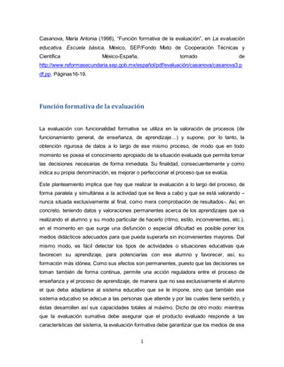 1
Casanova, María Antonia (1998), “Función formativa de la evaluación”, en La evaluación
educativa. Escuela básica, México, SEP/Fondo Mixto de Cooperación Técnicas y
Científica México-España, tomado de
http://www.reformasecundaria.sep.gob.mx/español/pdf/evaluación/casanova/casanova3.p
df,pp. Páginas16-19.
Función formativade la evaluación
La evaluación con funcionalidad formativa se utiliza en la valoración de procesos (de
funcionamiento general, de enseñanza, de aprendizaje…) y supone, por lo tanto, la
obtención rigurosa de datos a lo largo de ese mismo proceso, de modo que en todo
momento se posea el conocimiento apropiado de la situación evaluada que permita tomar
las decisiones necesarias de forma inmediata. Su finalidad, consecuentemente y como
indica su propia denominación, es mejorar o perfeccionar el proceso que se evalúa.
Este planteamiento implica que hay que realizar la evaluación a lo largo del proceso, de
forma paralela y simultánea a la actividad que se lleva a cabo y que se está valorando –
nunca situada exclusivamente al final, como mera comprobación de resultados-. Así, en
concreto, teniendo datos y valoraciones permanentes acerca de los aprendizajes que va
realizando el alumno y su modo particular de hacerlo (ritmo, estilo, inconvenientes, etc.),
en el momento en que surge una disfunción o especial dificultad es posible poner los
medios didácticos adecuados para que pueda superarla sin inconvenientes mayores. Del
mismo modo, es fácil detectar los tipos de actividades o situaciones educativas que
favorecen su aprendizaje, para potenciarías con ese alumno y favorecer, así, su
formación más idónea. Como sus efectos son permanentes, puesto que las decisiones se
toman también de forma continua, permite una acción reguladora entre el proceso de
enseñanza y el proceso de aprendizaje, de manera que no sea exclusivamente el alumno
el que deba adaptarse al sistema educativo que se le impone, sino que también ese
sistema educativo se adecue a las personas que atiende y por las cuales tiene sentido, y
éstas desarrollen así sus capacidades totales al máximo. Dicho de otro modo: mientras
que la evaluación sumativa debe asegurar que el producto evaluado responde a las
características del sistema, la evaluación formativa debe garantizar que los medios de ese
 