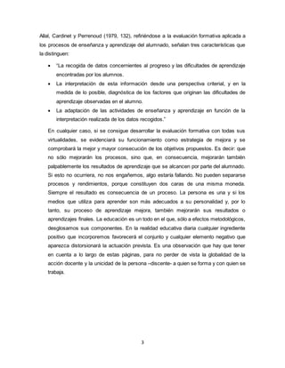 3
Allal, Cardinet y Perrenoud (1979, 132), refiriéndose a la evaluación formativa aplicada a
los procesos de enseñanza y aprendizaje del alumnado, señalan tres características que
la distinguen:
 “La recogida de datos concernientes al progreso y las dificultades de aprendizaje
encontradas por los alumnos.
 La interpretación de esta información desde una perspectiva criterial, y en la
medida de lo posible, diagnóstica de los factores que originan las dificultades de
aprendizaje observadas en el alumno.
 La adaptación de las actividades de enseñanza y aprendizaje en función de la
interpretación realizada de los datos recogidos.”
En cualquier caso, si se consigue desarrollar la evaluación formativa con todas sus
virtualidades, se evidenciará su funcionamiento como estrategia de mejora y se
comprobará la mejor y mayor consecución de los objetivos propuestos. Es decir: que
no sólo mejorarán los procesos, sino que, en consecuencia, mejorarán también
palpablemente los resultados de aprendizaje que se alcancen por parte del alumnado.
Si esto no ocurriera, no nos engañemos, algo estaría fallando. No pueden separarse
procesos y rendimientos, porque constituyen dos caras de una misma moneda.
Siempre el resultado es consecuencia de un proceso. La persona es una y si los
medios que utiliza para aprender son más adecuados a su personalidad y, por lo
tanto, su proceso de aprendizaje mejora, también mejorarán sus resultados o
aprendizajes finales. La educación es un todo en el que, sólo a efectos metodológicos,
desglosamos sus componentes. En la realidad educativa diaria cualquier ingrediente
positivo que incorporemos favorecerá el conjunto y cualquier elemento negativo que
aparezca distorsionará la actuación prevista. Es una observación que hay que tener
en cuenta a lo largo de estas páginas, para no perder de vista la globalidad de la
acción docente y la unicidad de la persona –discente- a quien se forma y con quien se
trabaja.
 