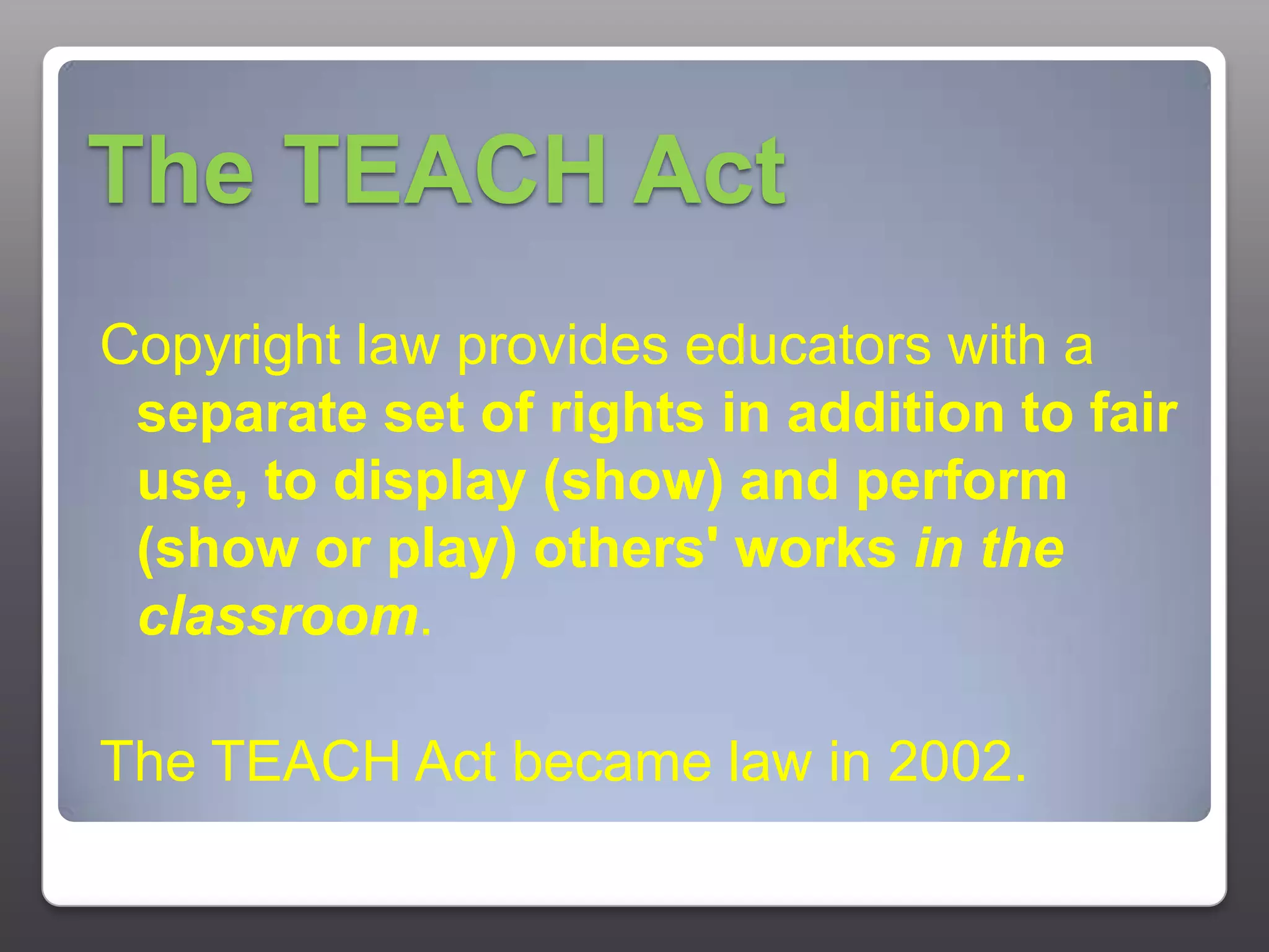 The TEACH ActCopyright law provides educators with a separate set of rights in addition to fair use, to display (show) and perform (show or play) others' works in the classroom. The TEACH Act became law in 2002.