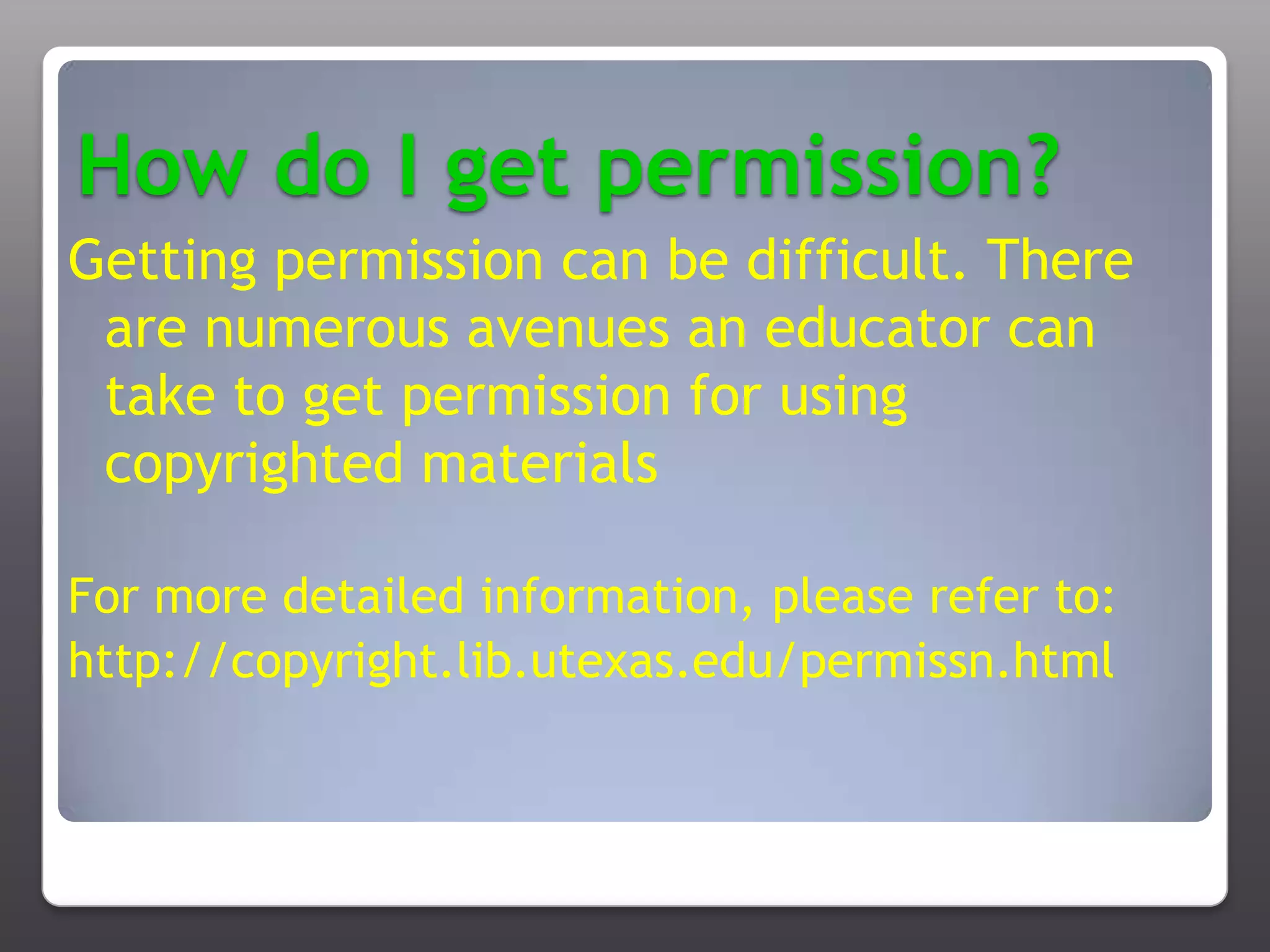 How do I get permission?Getting permission can be difficult. There are numerous avenues an educator can take to get permission for using copyrighted materialsFor more detailed information, please refer to:http://copyright.lib.utexas.edu/permissn.html