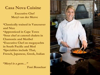 Casa Nova Cuisine Executive Chef Meryl van der Merve Classically trained in Vancouver and Nice Apprenticed in Cape Town Sous chef at catered chalets in Chamonix and Meribel Executive Chef on megayachts in South Pacific and Med Specialties include Thai, French, Japanese, Greek, Italian “ Meryl is a gem…” Toni Besselaar 