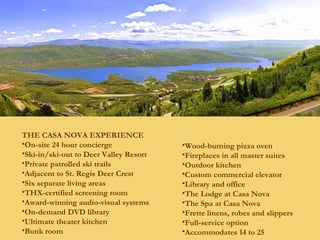 THE CASA NOVA EXPERIENCE On-site 24 hour concierge Ski-in/ski-out to Deer Valley Resort Private patrolled ski trails Adjacent to St. Regis Deer Crest Six separate living areas THX-certified screening room Award-winning audio-visual systems On-demand DVD library Ultimate theater kitchen Bunk room Wood-burning pizza oven Fireplaces in all master suites Outdoor kitchen Custom commercial elevator Library and office The Lodge at Casa Nova The Spa at Casa Nova Frette linens, robes and slippers Full-service option Accommodates 14 to 25 