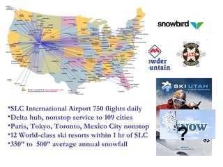SLC International Airport 750 flights daily Delta hub, nonstop service to 109 cities Paris, Tokyo, Toronto, Mexico City nonstop 12 World-class ski resorts within 1 hr of SLC 350” to  500” average annual snowfall ? 