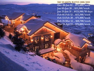 SKI SEASON RATES 2000/2010 Dec 20-Jan 02 .. $71,400/week  Jan 03-Jan 20 .. $53,500/week Jan 21-Jan 31 .. $123,500/10 days  Feb 01-Feb 12 .. $53,500/week Feb 13-Feb 20 .. $71,400/week  Feb 21-Mar 12 .. $60,700/week Mar 13-Apr 13 .. $71,400/week 