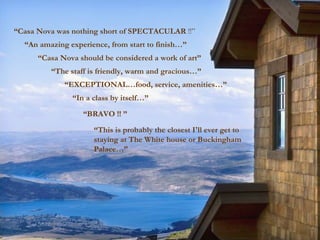 “ Casa Nova was nothing short of SPECTACULAR  !!” “ An amazing experience, from start to finish…” “ Casa Nova should be considered a work of art” “ In a class by itself…” “ BRAVO !! ” “ The staff is friendly, warm and gracious…” “ EXCEPTIONAL…food, service, amenities…” “ This is probably the closest I'll ever get to staying at The White house or Buckingham Palace…” 