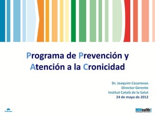 Programa de Prevención y
 Atención a la Cronicidad
                     Dr. Joaquim Casanovas
                            Director Gerente
                   Institut Català de la Salut
                         24 de mayo de 2012
 