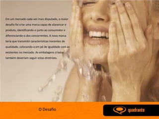 Em um mercado cada vez mais disputado, o maior
desafio foi criar uma marca capaz de alavancar o
produto, identificando-o junto ao consumidor e
diferenciando-o dos concorrentes. A nova marca
teria que transmitir características inerentes de
qualidade, colocando-a em pé de igualdade com as
existentes no mercado. As embalagens criadas
também deveriam seguir estas diretrizes.




                           O Desafio
 
