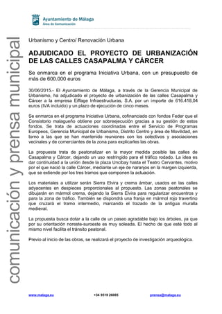 comunicaciónyprensamunicipal
Urbanismo y Centro/ Renovación Urbana
ADJUDICADO EL PROYECTO DE URBANIZACIÓN
DE LAS CALLES CASAPALMA Y CÁRCER
Se enmarca en el programa Iniciativa Urbana, con un presupuesto de
más de 600.000 euros
30/06/2015.- El Ayuntamiento de Málaga, a través de la Gerencia Municipal de
Urbanismo, ha adjudicado el proyecto de urbanización de las calles Casapalma y
Cárcer a la empresa Eiffage Infraestructuras, S.A. por un importe de 616.418,04
euros (IVA incluido) y un plazo de ejecución de cinco meses.
Se enmarca en el programa Iniciativa Urbana, cofinanciado con fondos Feder que el
Consistorio malagueño obtiene por sobreejecución gracias a su gestión de estos
fondos. Se trata de actuaciones coordinadas entre el Servicio de Programas
Europeos, Gerencia Municipal de Urbanismo, Distrito Centro y área de Movilidad, en
torno a las que se han mantenido reuniones con los colectivos y asociaciones
vecinales y de comerciantes de la zona para explicarles las obras.
La propuesta trata de peatonalizar en la mayor medida posible las calles de
Casapalma y Cárcer, dejando un uso restringido para el tráfico rodado. La idea es
dar continuidad a la unión desde la plaza Uncibay hasta el Teatro Cervantes, motivo
por el que nació la calle Cárcer, mediante un eje de naranjos en la margen izquierda,
que se extiende por los tres tramos que componen la actuación.
Los materiales a utilizar serán Sierra Elvira y crema ámbar, usados en las calles
adyacentes en despieces proporcionales al propuesto. Las zonas peatonales se
dibujarán en mármol crema, dejando la Sierra Elvira para regularizar encuentros y
para la zona de tráfico. También se dispondrá una franja en mármol rojo travertino
que cruzará el tramo intermedio, marcando el trazado de la antigua muralla
medieval.
La propuesta busca dotar a la calle de un paseo agradable bajo los árboles, ya que
por su orientación noreste-suroeste es muy soleada. El hecho de que esté todo al
mismo nivel facilita el tránsito peatonal.
Previo al inicio de las obras, se realizará el proyecto de investigación arqueológica.
www.malaga.eu +34 9519 26005 prensa@malaga.eu
 