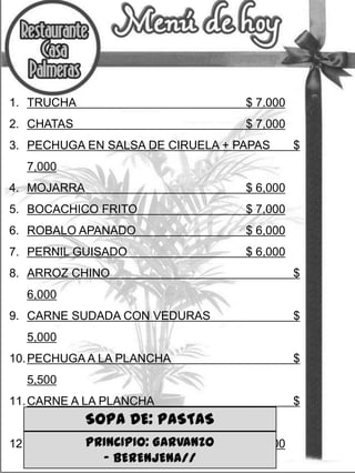 1. TRUCHA

$ 7.000

2. CHATAS

$ 7,000

3. PECHUGA EN SALSA DE CIRUELA + PAPAS

$

7,000
4. MOJARRA

$ 6,000

5. BOCACHICO FRITO

$ 7,000

6. ROBALO APANADO

$ 6,000

7. PERNIL GUISADO

$ 6,000

8. ARROZ CHINO

$

6,000

9. CARNE SUDADA CON VEDURAS

$

5,000
10. PECHUGA A LA PLANCHA

$

5,500

11. CARNE A LA PLANCHA
5,000

$

SOPA DE: PASTAS

PRINCIPIO: GARVANZO
12. CROQUETAS DE MOJARRA
– BERENJENA//

$ 5,000

 