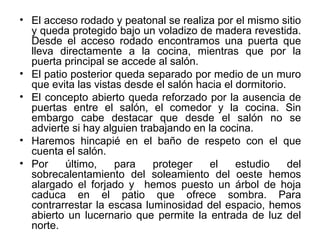 • El acceso rodado y peatonal se realiza por el mismo sitio
y queda protegido bajo un voladizo de madera revestida.
Desde el acceso rodado encontramos una puerta que
lleva directamente a la cocina, mientras que por la
puerta principal se accede al salón.
• El patio posterior queda separado por medio de un muro
que evita las vistas desde el salón hacia el dormitorio.
• El concepto abierto queda reforzado por la ausencia de
puertas entre el salón, el comedor y la cocina. Sin
embargo cabe destacar que desde el salón no se
advierte si hay alguien trabajando en la cocina.
• Haremos hincapié en el baño de respeto con el que
cuenta el salón.
• Por último, para proteger el estudio del
sobrecalentamiento del soleamiento del oeste hemos
alargado el forjado y hemos puesto un árbol de hoja
caduca en el patio que ofrece sombra. Para
contrarrestar la escasa luminosidad del espacio, hemos
abierto un lucernario que permite la entrada de luz del
norte.
 