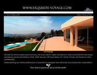 www.Exquisite-voyage.com.
                                                         ID 245

Casa phillipe                                                                                     10/12 Persons




                                                     The Voyage
We take the time to assess each and every one of our clients' needs and desires in order to provide the most unique
and tailored services like Butlers, Chefs, Staff, Security, VIP reservations, DJ, Yachts, Private Jet Charters in strict
confidentiality.
Understanding our clients preferences is essential to anticipate their demands and exceed their expectations.

                                   Your time is precious, let us do the work!
 