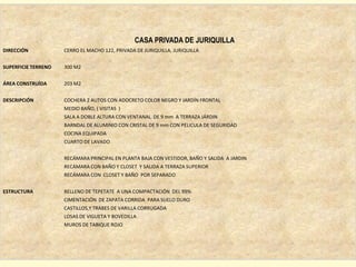 CASA PRIVADA DE JURIQUILLA
DIRECCIÓN            CERRO EL MACHO 122, PRIVADA DE JURIQUILLA, JURIQUILLA


SUPERFICIE TERRENO   300 M2


ÁREA CONSTRUÍDA      203 M2


DESCRIPCIÓN          COCHERA 2 AUTOS CON ADOCRETO COLOR NEGRO Y JARDÍN FRONTAL
                     MEDIO BAÑO, ( VISITAS )
                     SALA A DOBLE ALTURA CON VENTANAL DE 9 mm A TERRAZA JÁRDIN
                     BARNDAL DE ALUMINIO CON CRISTAL DE 9 mm CON PELICULA DE SEGURIDAD
                     COCINA EQUIPADA
                     CUARTO DE LAVADO


                     RECÁMARA PRINCIPAL EN PLANTA BAJA CON VESTIDOR, BAÑO Y SALIDA A JARDIN
                     RECÁMARA CON BAÑO Y CLOSET Y SALIDA A TERRAZA SUPERIOR
                     RECÁMARA CON CLOSET Y BAÑO POR SEPARADO


ESTRUCTURA           RELLENO DE TEPETATE A UNA COMPACTACIÓN DEL 99%
                     CIMENTACIÓN DE ZAPATA CORRIDA PARA SUELO DURO
                     CASTILLOS,Y TRABES DE VARILLA CORRUGADA
                     LOSAS DE VIGUETA Y BOVEDILLA
                     MUROS DE TABIQUE ROJO
 