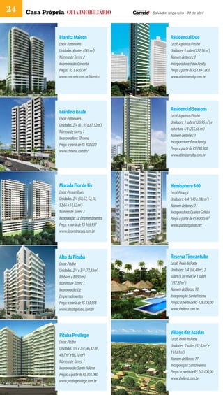 24   Casa Própria guia imobiliário                  Salvador, terça-feira - 23 de abril




                Biarritz Maison                                 Residencial Duo
                Local: Patamares                                Local: Aquárius/Pituba
                Unidades: 4 suítes (149 m²)                     Unidades: 4 suítes (272,16 m2)
                Número de Torres: 2                             Número de torres: 1
                Incorporação: Concreta                          Incorporadora: Fator Realty
                Preços: R$ 5.600/ m²                            Preço: a partir de R$1.891.000
                www.concreta.com.br/biarritz/                   www.otimizarealty.com.br




                                                                Residencial Seasons
                Giardino Reale
                                                                Local: Aquárius/Pituba
                Local: Patamares
                                                                Unidades: 3 suítes (125,95 m2) e
                Unidades: 2/4 (81,95 a 87,52m2)
                                                                cobertura 4/4 (255,66 m2)
                Número de torres: 1
                                                                Número de torres: 1
                Incorporadora: Chroma
                                                                Incorporadora: Fator Realty
                Preço: a partir de R$ 400.000
                                                                Preço: a partir de R$ 788.300
                www.chroma.com.br/
                                                                www.otimizarealty.com.br




                Morada Flor de Lis                              Hemisphere 360
                Local: Pernambués                               Local: Pituaçú
                Unidades: 2/4 (50,67, 52,18,                    Unidades: 4/4 (140 a 200 m2)
                52,66 e 54,82 m2)                               Número de torres: 11
                Número de Torres: 2                             Incorporadora: Queiroz Galvão
                Incorporação: Liz Empreendimentos               Preço: a partir de R$ 6.800/m²
                Preço: a partir de R$ 166.957                   www.queirozgalvao.net
                www.lizconstrucoes.com.br




                Alto da Pituba                                  Reserva Timeantube
                Local: Pituba                                   Local: Praia do Forte
                Unidades: 2/4 e 3/4 (77,83m2,                   Unidades: 1/4 (68,48m2) 2
                89,66m2 e 89,91m2)                              suítes (136,96m2) e 3 suítes
                Número de Torres: 1                             (137,87m2 )
                Incorporação: Liz                               Número de blocos: 10
                Empreendimentos                                 Incorporação: Santa Helena
                Preço: a partir de R$ 333.598                   Preços: a partir de R$ 428.000,00
                www.altodapituba.com.br                         www.shelena.com.br




                                                                Village das Acácias
                Pituba Privilege
                                                                Local: Praia do Forte
                Local: Pituba
                                                                Unidades: 2 suítes (92,42m2 e
                Unidades: 1/4 e 2/4 (46,42 m2,
                                                                111,81m2)
                49,7 m2 e 66,10 m2)
                                                                Número de blocos: 17
                Número de Torres: 1
                                                                Incorporação: Santa Helena
                Incorporação: Santa Helena
                                                                Preços: a partir de R$ 747.000,00
                Preços: a partir de R$ 303.000
                                                                www.shelena.com.br
                www.pitubaprivilege.com.br
 