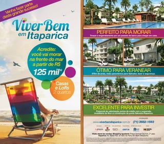 parte so!
       fazer suces
    nhaande
 Ve gr
    e
dest


                                                                      PERFEITO PARA MORAR
                                                  Troque o engarrafamento por um passeio de barco para chegar em casa.




                    Acredite:
                 você vai morar
                na frente do mar
                  a partir de R$
                  125 mil*                                            ÓTIMO PARA VERANEAR
                                                        570m de praia, visão panorâmica para Salvador, lazer e segurança.




                            Casas
                            e Lofts
                           2 quartos


                                                           EXCELENTE PARA INVESTIR
                                                                 Potencial de valorização acima da média com a expansão
                                                               imobiliária da ilha e a construção da ponte Salvador/Itaparica.



                                                            www.viverbemitaparica.com.br



                                                         Visite stand de vendas: Shopping Iguatemi: Praça Dorival Caymmi, 2° piso
                                                                 Itaparica: Av. Beira mar, ao lado do Ferry em Bom Despacho.
                                       (*) Valor referente ao apt° 202 do Edifício 01 do acesso 01. O projeto, imagens, plantas, layouts, equipamentos, mobiliários, cores, paginações de acabamento e vegetação apresentados nas imagens de vendas são meramente
                                       ilustrativos e referenciais, podendo sofrer alterações , não se configurando como obrigações de entrega, nem sendo parte integrante de qualquer instrumento da incorporação ou da venda. Sua alteração e supressão independerão
                                       de aviso prévio. Memorial de Incorporação (Lei 4591/64, Lei 12.441/2011 e demais legislação complementar) registrado no Cartório do Registro de Imóveis 1° Ofício de Itaparica, nas matriculas 17.173 e 17.174. Alvará de construção
                                       n°18/2012 responsável técnico: Marcus Peleteiro – CREA/BA n°25216/D. Projeto arquitetônico: Sidney Quintela – CAU n° A28021-6
 