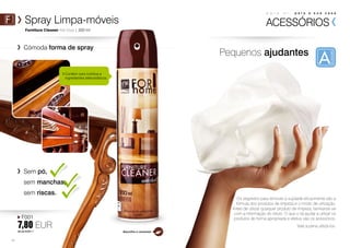 p a r a s i , p a r a a s u a c a s a 
Spray Limpa-móveis ACESSÓRIOS 
Pequenos ajudantes 
Furniture Cleaner Anti-Dust | 300 ml 
Cómoda forma de spray 
F001 
7,80 EUR 
26,00 EUR/1 l 
62 
Sem pó, 
sem manchas, 
sem riscas. 
Os segredos para remover a sujidade eficazmente são a 
fórmula dos produtos de limpeza e o modo de utilização. 
Antes de utilizar qualquer produto de limpeza, familiarize-se 
com a informação do rótulo. O que o irá ajudar a utilizar os 
produtos de forma apropriada e efetiva são os acessórios. 
Vale a pena utilizá-los. 
Contém cera nutritiva e 
ingredientes eletrostáticos. 
Baunilha e caramelo 
 