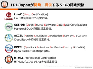 © LPI-Japan / EDUCO All rights reserved.
The HTML5 Logo is licensed under Creative Commons Attribution 3.0. Unported by the W3C; http://creativecommons.org/licenses/by/3.0/
2
LPI-Japanが開発・提供する５つの認定資格
LinuC (Linux Certification)
Linux技術者向けの認定試験。
OSS-DB (Open Source Software Data Base Certification)
PostgresSQLの技術者認定資格。
HTML5 Professional Certification
HTML5プロフェッショナル認定資格
ACCEL (Apache CloudStack Certification Exam by LPI-JAPAN)
CloudStackの技術者認定資格。
OPCEL (OpenStack Professional Certification Exam by LPI-JAPAN)
OpenStackの技術者認定資格。
 