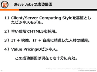 © LPI-Japan / EDUCO All rights reserved.
The HTML5 Logo is licensed under Creative Commons Attribution 3.0. Unported by the W3C; http://creativecommons.org/licenses/by/3.0/
28
Steve Jobsの成功要因
１）Client/Server Computing Styleを基盤とし
たビジネスモデル。
２）早い段階でHTML5を採用。
３）IT + 映像、IT + 音楽に精通した人材の採用。
４）Value Pricingのビジネス。
この成功要因は現在でも十分に有効。
 