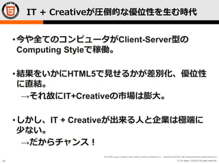 © LPI-Japan / EDUCO All rights reserved.
The HTML5 Logo is licensed under Creative Commons Attribution 3.0. Unported by the W3C; http://creativecommons.org/licenses/by/3.0/
29
IT + Creativeが圧倒的な優位性を生む時代
•今や全てのコンピュータがClient-Server型の
Computing Styleで稼働。
•結果をいかにHTML5で見せるかが差別化、優位性
に直結。
→それ故にIT+Creativeの市場は膨大。
•しかし、IT + Creativeが出来る人と企業は極端に
少ない。
→だからチャンス！
 