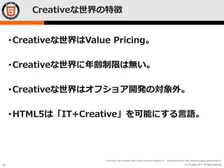 © LPI-Japan 2017. All rights reserved.
The HTML5 Logo is licensed under Creative Commons Attribution 3.0. Unported by the W3C; http://creativecommons.org/licenses/by/3.0/
30
Creativeな世界の特徴
•Creativeな世界はValue Pricing。
•Creativeな世界に年齢制限は無い。
•Creativeな世界はオフショア開発の対象外。
•HTML5は「IT+Creative」を可能にする言語。
 