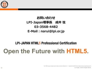 © LPI-Japan / EDUCO All rights reserved.
The HTML5 Logo is licensed under Creative Commons Attribution 3.0. Unported by the W3C; http://creativecommons.org/licenses/by/3.0/
33
Open the Future with HTML5.
お問い合わせ
LPI-Japan理事長 成井 弦
03-3568-4482
E-Mail：narui@lpi.or.jp
 