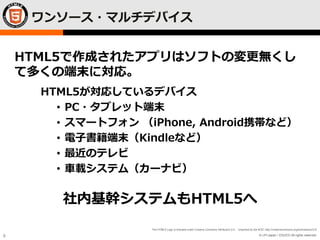 © LPI-Japan / EDUCO All rights reserved.
The HTML5 Logo is licensed under Creative Commons Attribution 3.0. Unported by the W3C; http://creativecommons.org/licenses/by/3.0/
8
ワンソース・マルチデバイス
HTML5が対応しているデバイス
• PC・タブレット端末
• スマートフォン （iPhone, Android携帯など）
• 電子書籍端末（Kindleなど）
• 最近のテレビ
• 車載システム（カーナビ）
HTML5で作成されたアプリはソフトの変更無くし
て多くの端末に対応。
社内基幹システムもHTML5へ
 