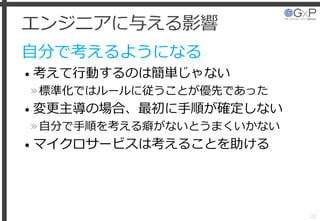 エンジニアに与える影響
自分で考えるようになる
• 考えて行動するのは簡単じゃない
»標準化ではルールに従うことが優先であった
• 変更主導の場合、最初に手順が確定しない
»自分で手順を考える癖がないとうまくいかない
• マイクロサービスは考えることを助ける
22
 