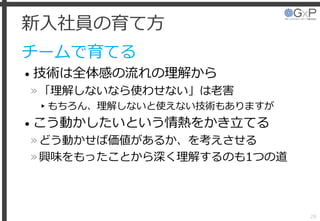 新入社員の育て方
チームで育てる
• 技術は全体感の流れの理解から
»「理解しないなら使わせない」は老害
▸もちろん、理解しないと使えない技術もありますが
• こう動かしたいという情熱をかき立てる
»どう動かせば価値があるか、を考えさせる
»興味をもったことから深く理解するのも1つの道
28
 