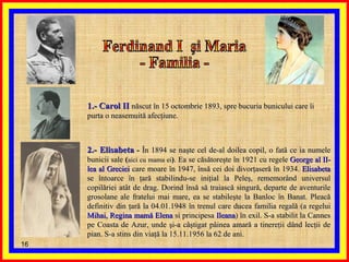 Ferdinand I  şi Maria - Familia -  1.- Carol II   născut în 15 octombrie 1893, spre bucuria bunicului care îi purta o neasemuită afecţiune.  2.- Elisabeta  -  În 1894   se naşte cel de-al doilea copil, o fată ce ia numele bunicii sale  ( aici cu mama ei ) . Ea se căsătoreşte în 1921 cu regele  George al II-lea al Greciei  care moare în 1947, însă cei doi divorţaseră în 1934.  Elisabeta  se întoarce în ţară stabilindu-se iniţial la Peleş, rememorând universul copilăriei atât de drag. Dorind însă să traiască singură, departe de aventurile grosolane ale fratelui mai mare, ea se stabileşte la Banloc în Banat. Pleacă definitiv din ţară la 04.01.1948 în trenul care ducea familia regală (a regelui  Mihai, Regina mamă Elena  si principesa  Ileana ) în exil. S-a stabilit la Cannes pe Coasta de Azur, unde şi-a câştigat pâinea amară a tinereţii dând lecţii de pian. S-a stins din viaţă la 15.11.1956 la 62 de ani. 