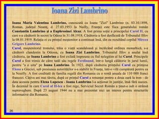 Ioana Zizi Lambrino Ioana Maria Valentina Lambrino ,  cunoscută ca Ioana &quot;Zizi&quot; Lambrino (n. 03.10.1898, Roman, judeţul Neamţ, d. 27.03.1953 la Nuilly, Franţa) este fiica generalului român  Constantin Lambrino şi a Euphrosinei Alcaz . A fost prima soţie a principelui  Carol II , cu care s-a căsătorit în secret la Odesa în 31.08.1918. Căsătoria a fost desfăcută de Tribunalul Ilfov la 08.01.1919. Relaţia ei cu prinţul moştenitor a continuat însă, din ea rezultând copilul  Mircea Grigore Lambrino . Carol , moştenitorul tronului, trăia o viaţă scandaloasă şi încălcând ordinea monarhică, s-a căsătorit clandestin la Odessa, cu  Ioana Zizi Lambrino . Tribunalul Ilfov a anulat însă căsătoria, iar  Ioana Lambrino  a fost exilată împreuna cu fiul nelegitim al lui  Carol . Principele  Carol  a fost trimis de către tatăl său regele  Ferdinand , într-o lungă călătorie în jurul lumii, pentru &quot;a o uita&quot; pe  Ioana Lambrino . În 1921, după căsătoria prinţului  Carol  cu prinţesa  Elena  a Greciei, sub presiunea autorităţilor s-a stabilit în Franţa, într-o vilă cumpărată pentru ea la Neuilly. A fost creditată de familia regală din Romania cu o rentă anuala de 110 000 franci francezi. Câţiva ani mai târziu, după ce prinţul  Carol  a renunţat pentru a doua oară la tron - de data aceasta pentru  Elena Lupescu  -  Ioana Lambrino  l-a acţionat în justiţie, însă fără succes. În deceniul în care  Carol al II-lea  a fost rege, Serviciul Secret Român a ţinut-o sub o strânsă supraveghere. După 23 august 1944 nu a mai prezentat nici un interes pentru structurile informative din Romania. 