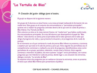 “ La Tertulia de Blas” CEIP BLAS INFANTE – CASARES (MÁLAGA) 9- Creación del guión- diálogo para el teatro. El grupo se dispone de la siguiente manera: Un grupo de 5 alumnos se sitúa frente a una mesa principal realizando la formación de una media luna. Este grupo es el conjunto de entrevistadores o “periodistas principales”, quienes van a realizar las preguntas centrales dentro de lo que será la rueda de prensa a Blas Infante (“La Tertulia de Blas”). Otro alumno se sitúa en la mesa central, frente a la “media luna” que habían conformado los entrevistadores principales. Se trata del alumno que desempeñará el papel de “Blas Infante”. Este alumno se sienta junto al periodista de la radio (persona de la radio que dirige el programa de radio, y que presenta la situación y al protagonista de la rueda de prensa). En el momento en el que comienza la rueda de prensa Blas Infante se presenta y comienza a explicar por qué está en la sala de prensa y para qué. Acto seguido los periodistas (sus 5 compañeros/as comienzan a realizarle una serie de preguntas, identificándose antes como periodistas de un grupo: periódico, televisión, revista (real o ficticio). Acto seguido comienza a intervenir el público, de entre quienes “surgen” otros periodistas, con nuevas preguntas que irán hilando la rueda de prensa, dando lugar a una situación de entrevista, diálogo y tertulia, “La tertulia de Blas”. Se exponen ahora las preguntas que se realizaron durante la entrevista, antes se presenta el texto que utilizó Blas Infante para presentarse al público: 