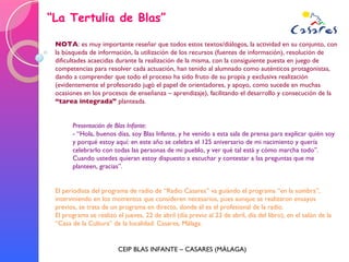 “ La Tertulia de Blas” CEIP BLAS INFANTE – CASARES (MÁLAGA) NOTA : es muy importante reseñar que todos estos textos/diálogos, la actividad en su conjunto, con la búsqueda de información, la utilización de los recursos (fuentes de información), resolución de dificultades acaecidas durante la realización de la misma, con la consiguiente puesta en juego de competencias para resolver cada actuación, han tenido al alumnado como auténticos protagonistas, dando a comprender que todo el proceso ha sido fruto de su propia y exclusiva realización (evidentemente el profesorado jugó el papel de orientadores, y apoyo, como sucede en muchas ocasiones en los procesos de enseñanza – aprendizaje), facilitando el desarrollo y consecución de la  “tarea integrada”  planteada. Presentación de Blas Infante : - “Hola, buenos días, soy Blas Infante, y he venido a esta sala de prensa para explicar quién soy y porqué estoy aquí: en este año se celebra el 125 aniversario de mi nacimiento y quería celebrarlo con todas las personas de mi pueblo, y ver qué tal está y cómo marcha todo”. Cuando ustedes quieran estoy dispuesto a escuchar y contestar a las preguntas que me planteen, gracias”. El periodista del programa de radio de “Radio Casares” va guiándo el programa “en la sombra”, interviniendo en los momentos que consideren necesarios, pues aunque se realizaron ensayos previos, se trata de un programa en directo, donde él es el profesional de la radio. El programa se realizó el jueves, 22 de abril (día previo al 23 de abril, día del libro), en el salón de la “Casa de la Cultura” de la localidad: Casares, Málaga. 