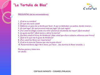 “ La Tertulia de Blas” CEIP BLAS INFANTE – CASARES (MÁLAGA) PREGUNTAS (de los entrevistadores): 1. ¿Cuál es su nombre? 2. ¿En qué año nació usted? 3. Háblenos un poco de su familia por favor. A qué se dedicaban sus padres, donde vivieron... 3. ¿En qué lugar? ¿En qué provincia está ese lugar? ¿En qué región? 4. ¿Fue usted al colegio cuando era niño? ¿Continuó estudiando de mayor? ¿Qué estudios? 5. ¿Le gusta escribir? ¿Qué textos u obras ha escrito? 6. ¿Escribió usted el himno de Andalucía? ¿Sabe usted que ahora todos/as utilizamos este himno? 7. ¿Qué es lo que más le gusta de Andalucía? 8. ¿Para usted los libros son importantes?  9. ¿Cuál es la zona de Casares que más le gusta ahora? 10. Reconméndenos algún libro ahora, por favor... (los alumnos lo llevan anotado...). Muchas gracias y hasta otra. Un saludo. 