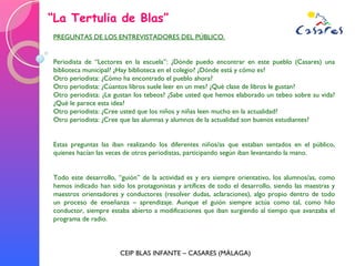“ La Tertulia de Blas” CEIP BLAS INFANTE – CASARES (MÁLAGA) PREGUNTAS DE LOS ENTREVISTADORES DEL PÚBLICO. Periodista de “Lectores en la escuela”: ¿Dónde puedo encontrar en este pueblo (Casares) una biblioteca municipal? ¿Hay biblioteca en el colegio? ¿Dónde está y cómo es? Otro periodista: ¿Cómo ha encontrado el pueblo ahora? Otro periodista: ¿Cúantos libros suele leer en un mes? ¿Qué clase de libros le gustan? Otro periodista: ¿Le gustan los tebeos? ¿Sabe usted que hemos elaborado un tebeo sobre su vida? ¿Qué le parece esta idea? Otro periodista: ¿Cree usted que los niños y niñas leen mucho en la actualidad? Otro periodista: ¿Cree que las alumnas y alumnos de la actualidad son buenos estudiantes? Estas preguntas las iban realizando los diferentes niños/as que estaban sentados en el público, quienes hacían las veces de otros periodistas, participando según iban levantando la mano. Todo este desarrollo, “guión” de la actividad es y era siempre orientativo, los alumnos/as, como hemos indicado han sido los protagonistas y artífices de todo el desarrollo, siendo las maestras y maestros orientadores y conductores (resolver dudas, aclaraciones), algo propio dentro de todo un proceso de enseñanza – aprendizaje. Aunque el guión siempre actúa como tal, como hilo conductor, siempre estaba abierto a modificaciones que iban surgiendo al tiempo que avanzaba el programa de radio. 