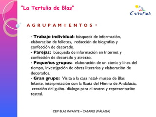 “ La Tertulia de Blas” CEIP BLAS INFANTE – CASARES (MÁLAGA) Trabajo individual:  búsqueda de información, elaboración de folletos,  redacción de biografías y confección de decorado.  Parejas:  búsqueda de información en Internet y confección de decorado y atrezzo.  Pequeños grupos:  elaboración de un cómic y línea del tiempo, investigación de obras literarias y elaboración de decorados. Gran grupo:  Visita a la casa natal- museo de Blas Infante, interpretación con la flauta del Himno de Andalucía,  creación del guión- diálogo para el teatro y representación teatral. 