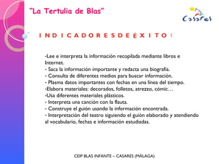 “ La Tertulia de Blas” CEIP BLAS INFANTE – CASARES (MÁLAGA) Lee e interpreta la información recopilada mediante libros e Internet. Saca la información importante y redacta una biografía.  Consulta de diferentes medios para buscar información. Plasma datos importantes con fechas en una línea del tiempo.  Elabora materiales: decorados, folletos, atrezzo, cómic… Usa diferentes materiales plásticos. Interpreta una canción con la flauta. Construye el guión usando la información encontrada.  Interpretación del teatro siguiendo el guión elaborado y atendiendo al vocabulario, fechas e información estudiadas.  