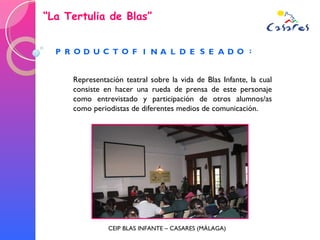“ La Tertulia de Blas” CEIP BLAS INFANTE – CASARES (MÁLAGA) Representación teatral sobre la vida de Blas Infante, la cual consiste en hacer una rueda de prensa de este personaje como entrevistado y participación de otros alumnos/as como periodistas de diferentes medios de comunicación. 